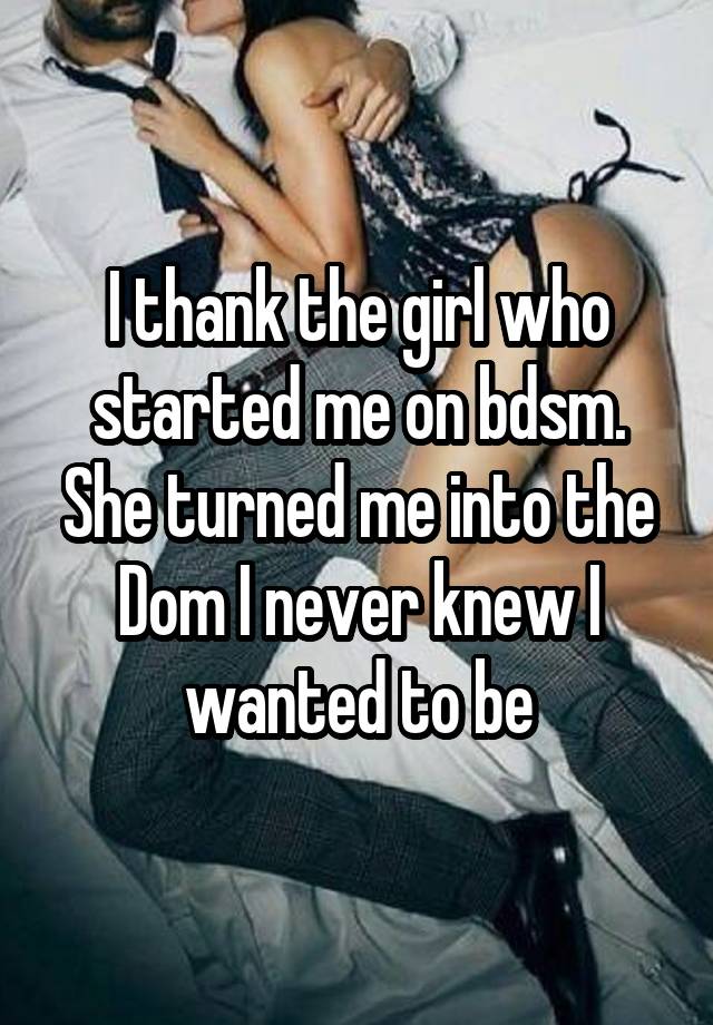 I thank the girl who started me on bdsm. She turned me into the Dom I never knew I wanted to be