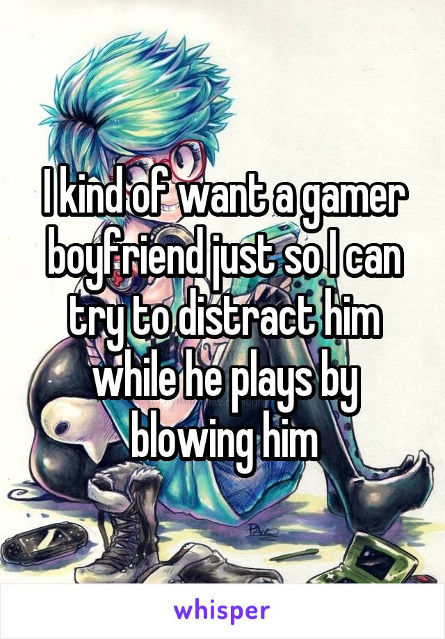 I kind of want a gamer boyfriend just so I can try to distract him while he plays by blowing him