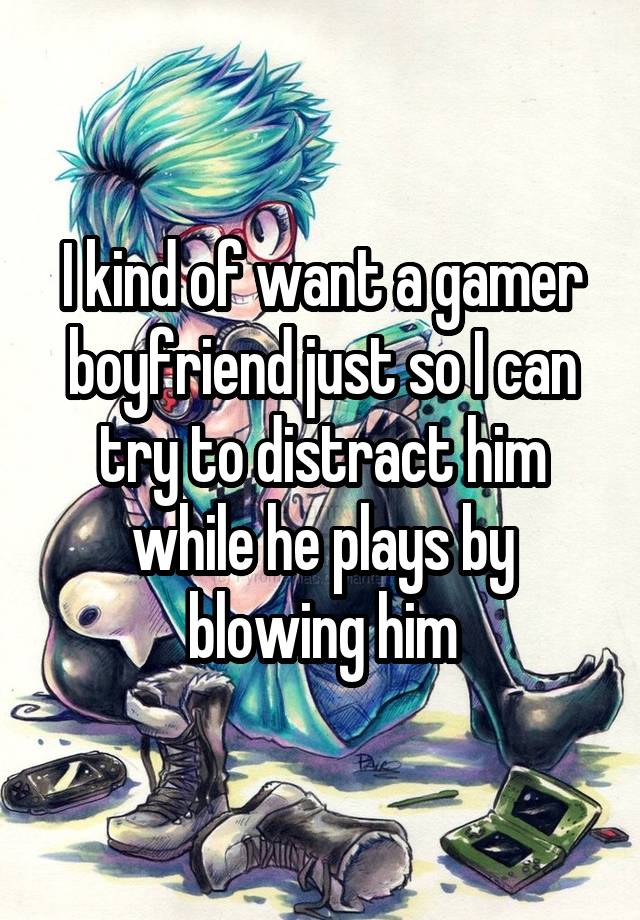 I kind of want a gamer boyfriend just so I can try to distract him while he plays by blowing him