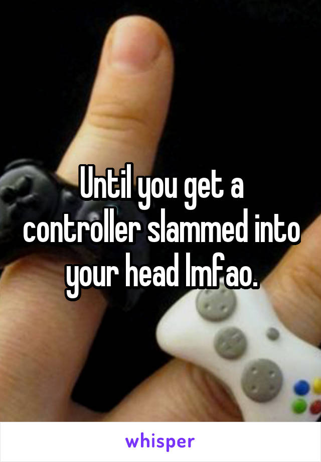 Until you get a controller slammed into your head lmfao.