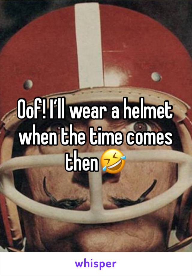 Oof! I’ll wear a helmet when the time comes then🤣