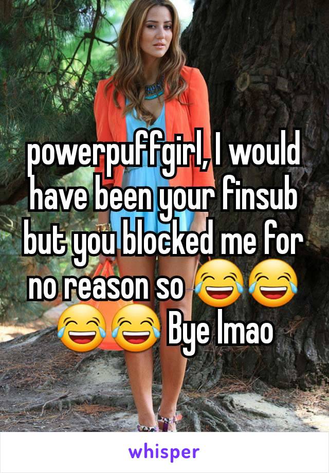 powerpuffgirl, I would have been your finsub but you blocked me for no reason so 😂😂😂😂 Bye lmao