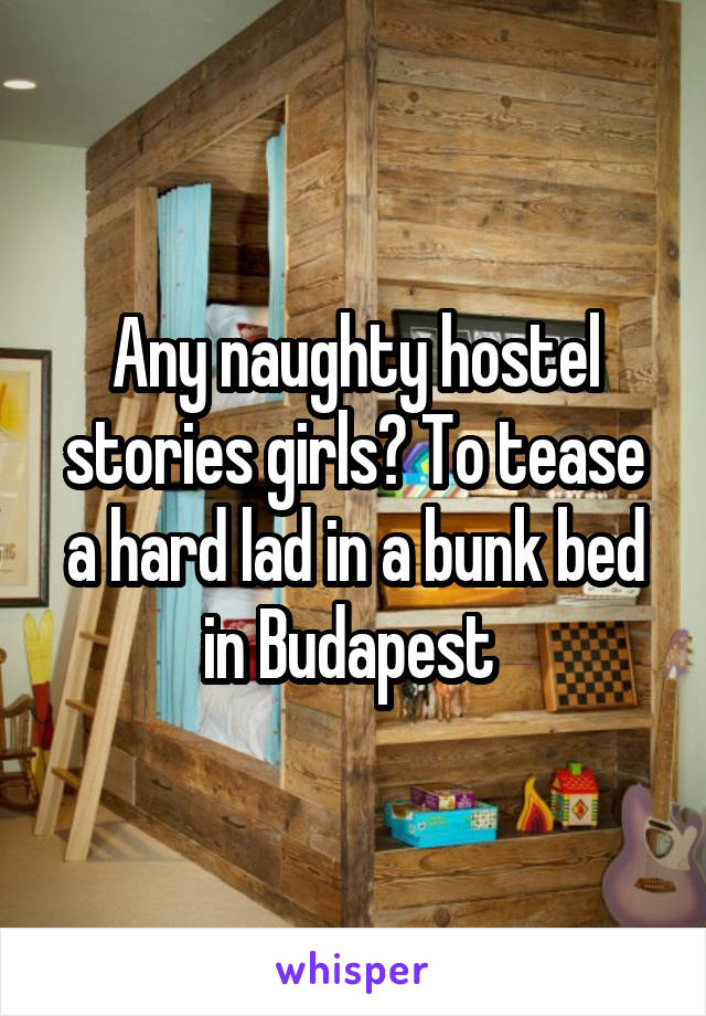 Any naughty hostel stories girls? To tease a hard lad in a bunk bed in Budapest 