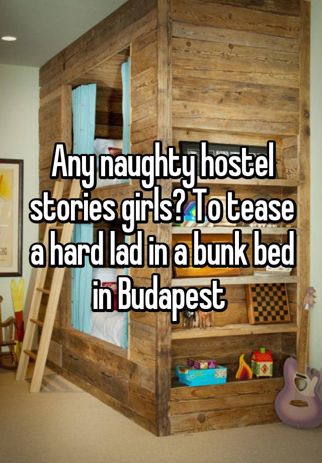 Any naughty hostel stories girls? To tease a hard lad in a bunk bed in Budapest 