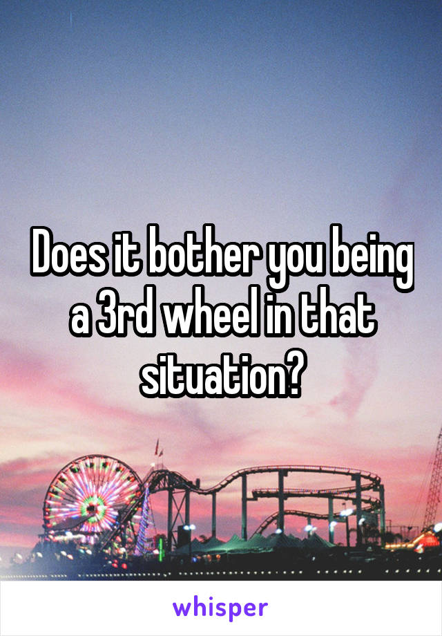 Does it bother you being a 3rd wheel in that situation?