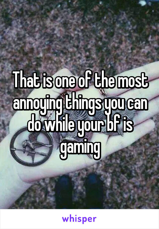 That is one of the most annoying things you can do while your bf is gaming