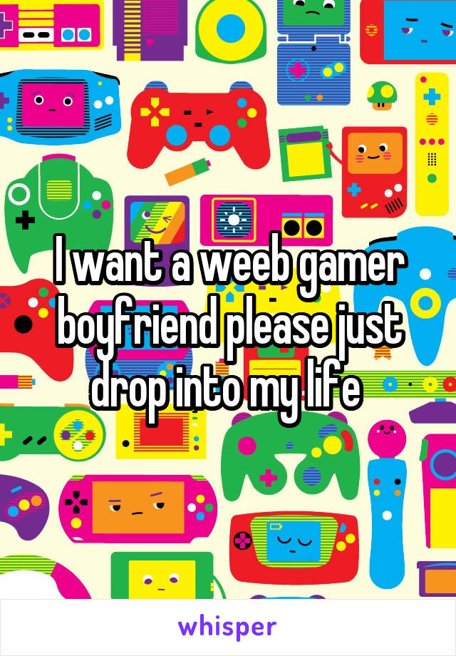 I want a weeb gamer boyfriend please just drop into my life 