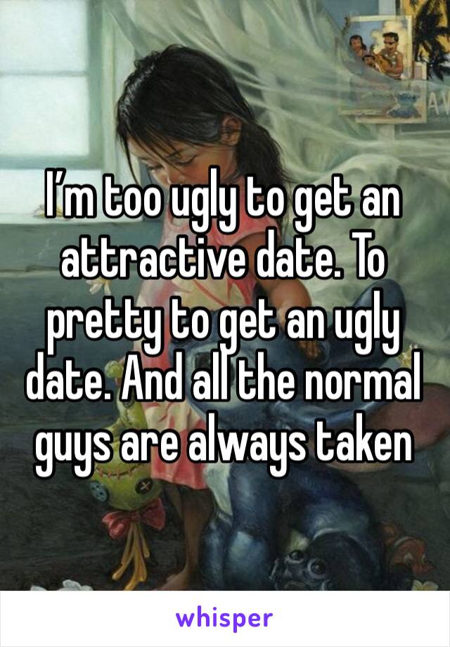 I’m too ugly to get an attractive date. To pretty to get an ugly date. And all the normal guys are always taken