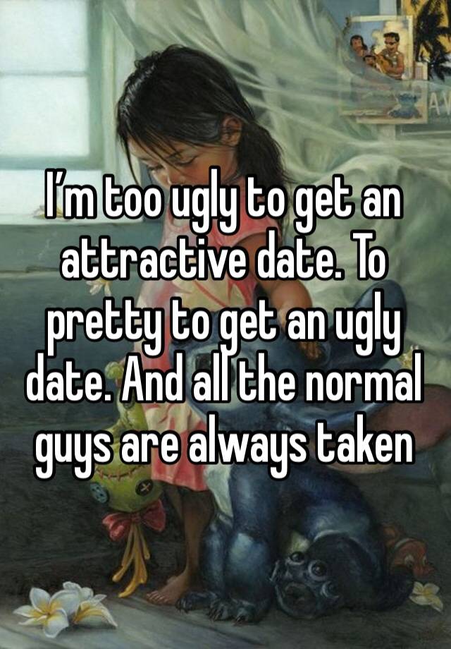 I’m too ugly to get an attractive date. To pretty to get an ugly date. And all the normal guys are always taken