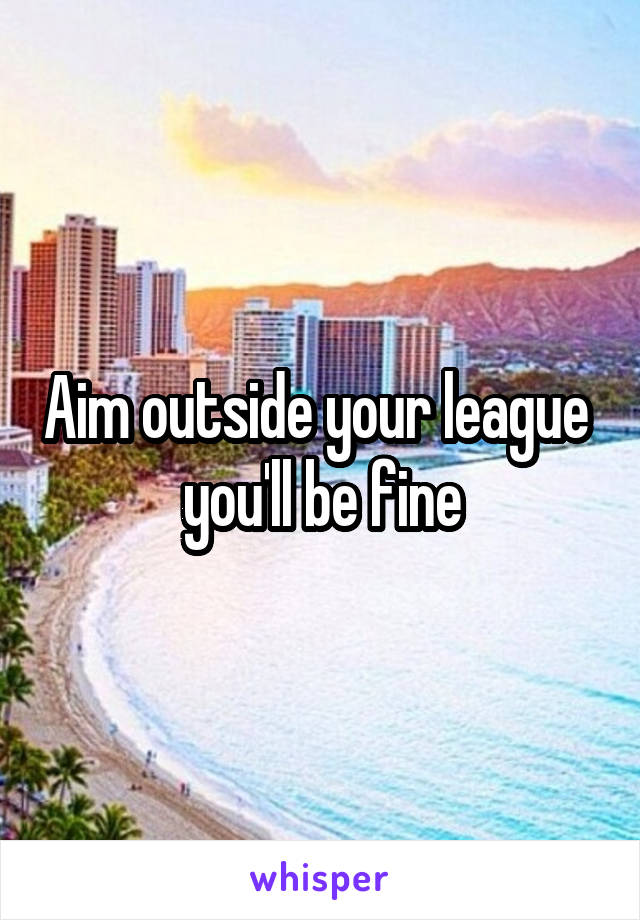 Aim outside your league  you'll be fine