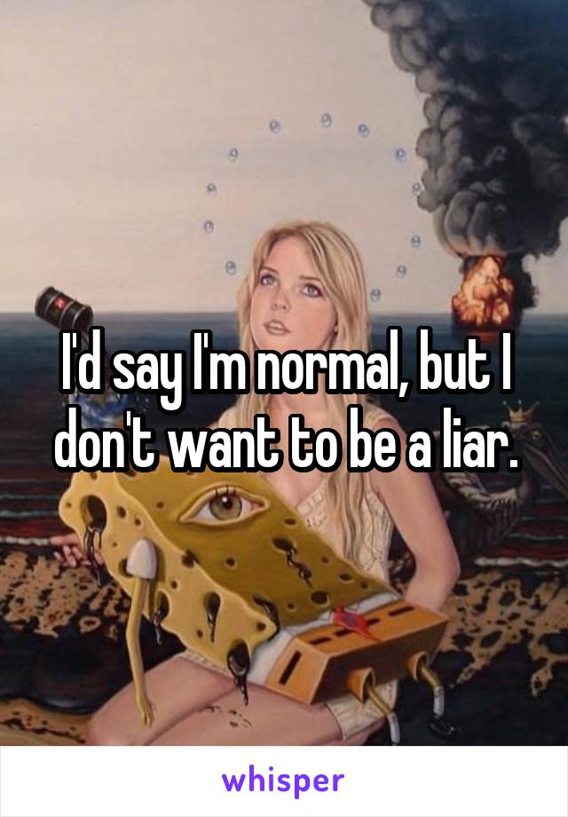 I'd say I'm normal, but I don't want to be a liar.