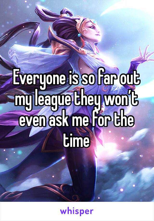 Everyone is so far out my league they won’t even ask me for the time