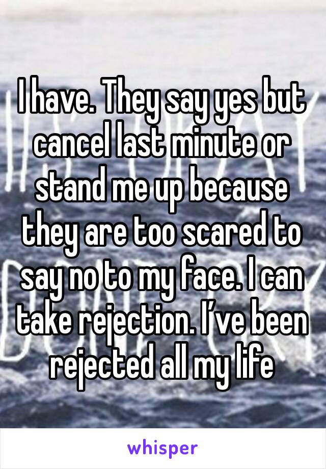 I have. They say yes but cancel last minute or stand me up because they are too scared to say no to my face. I can take rejection. I’ve been rejected all my life