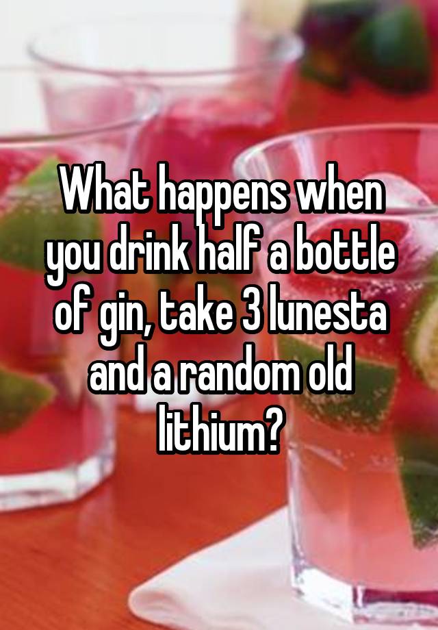 What happens when you drink half a bottle of gin, take 3 lunesta and a random old lithium?