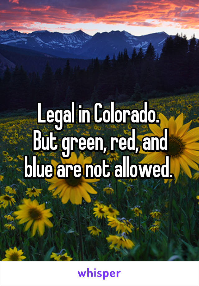 Legal in Colorado. 
But green, red, and blue are not allowed. 