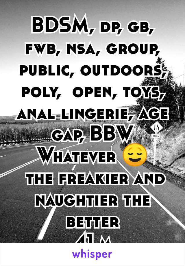 BDSM, dp, gb, fwb, nsa, group, public, outdoors, poly,  open, toys, anal lingerie, age gap, BBW
Whatever 😌
 the freakier and naughtier the better
41 m