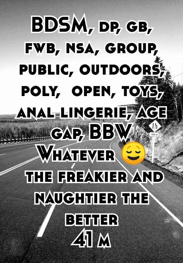 BDSM, dp, gb, fwb, nsa, group, public, outdoors, poly,  open, toys, anal lingerie, age gap, BBW
Whatever 😌
 the freakier and naughtier the better
41 m