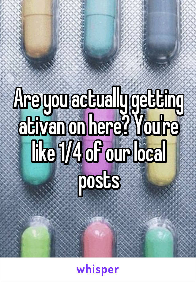 Are you actually getting ativan on here? You're like 1/4 of our local posts