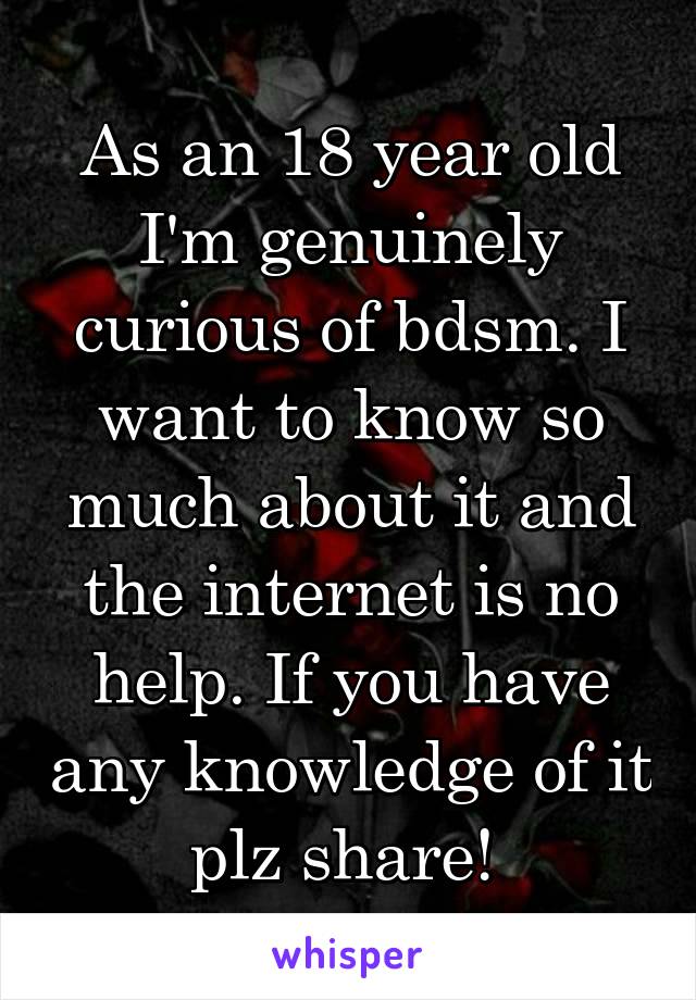 As an 18 year old I'm genuinely curious of bdsm. I want to know so much about it and the internet is no help. If you have any knowledge of it plz share! 