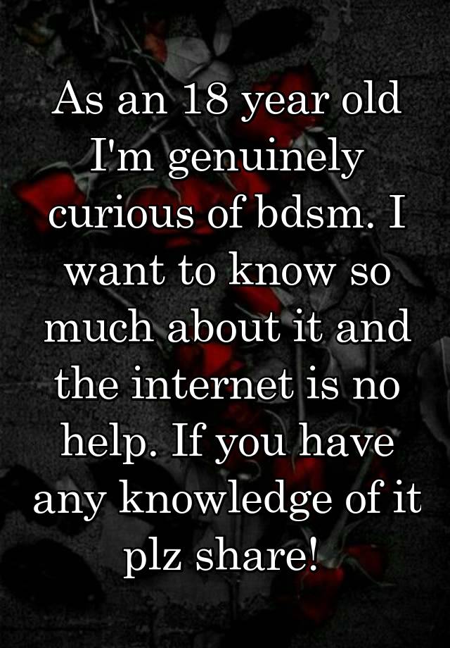 As an 18 year old I'm genuinely curious of bdsm. I want to know so much about it and the internet is no help. If you have any knowledge of it plz share! 