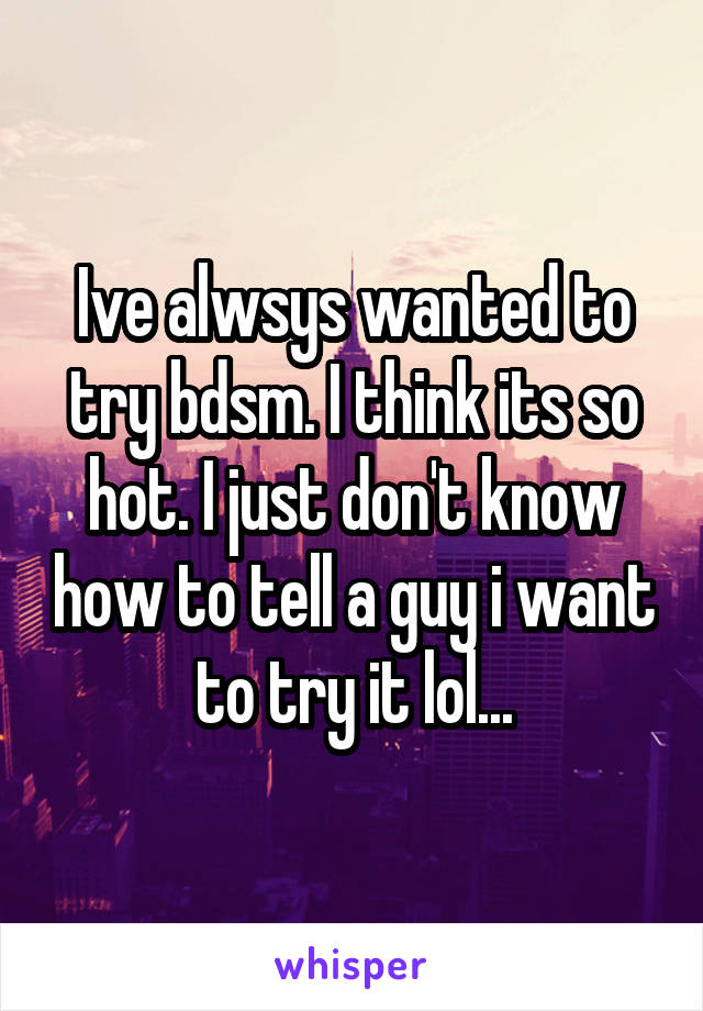 Ive alwsys wanted to try bdsm. I think its so hot. I just don't know how to tell a guy i want to try it lol...