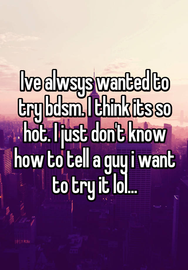 Ive alwsys wanted to try bdsm. I think its so hot. I just don't know how to tell a guy i want to try it lol...