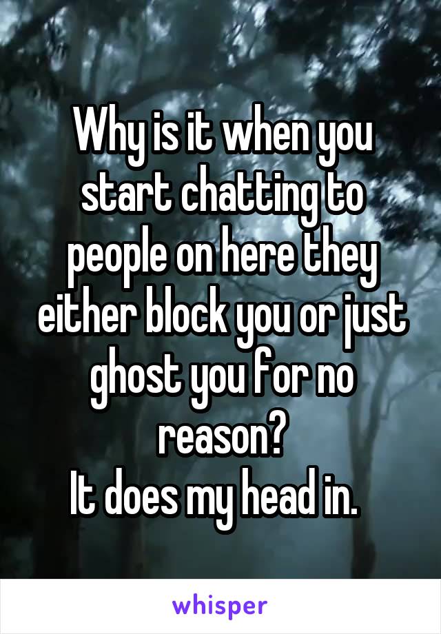 Why is it when you start chatting to people on here they either block you or just ghost you for no reason?
It does my head in.  