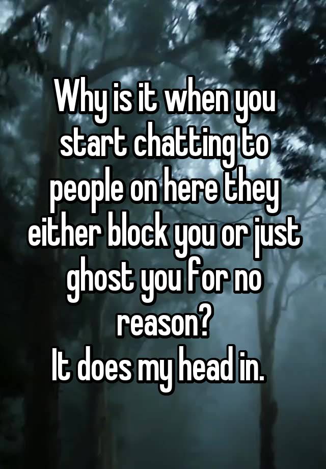 Why is it when you start chatting to people on here they either block you or just ghost you for no reason?
It does my head in.  