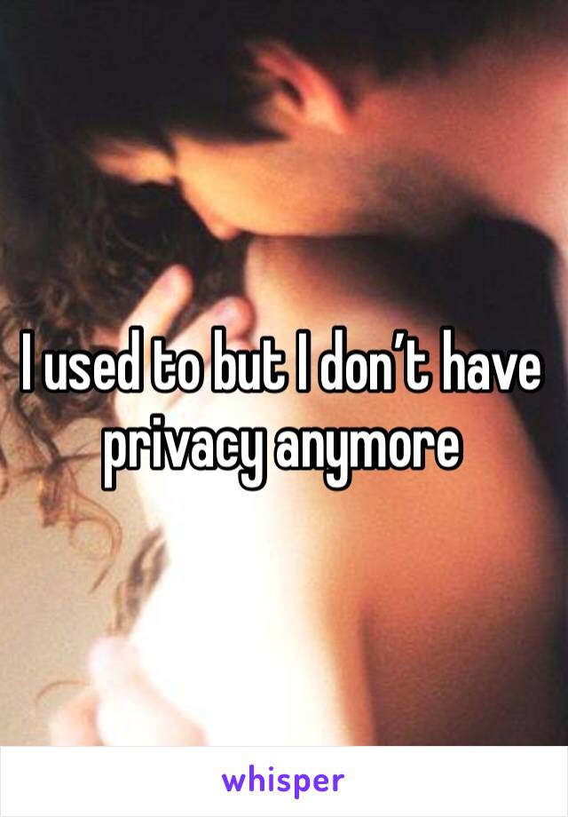 I used to but I don’t have privacy anymore 