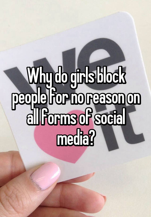 Why do girls block people for no reason on all forms of social media?