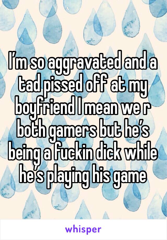 I’m so aggravated and a tad pissed off at my boyfriend I mean we r both gamers but he’s being a fuckin dick while he’s playing his game