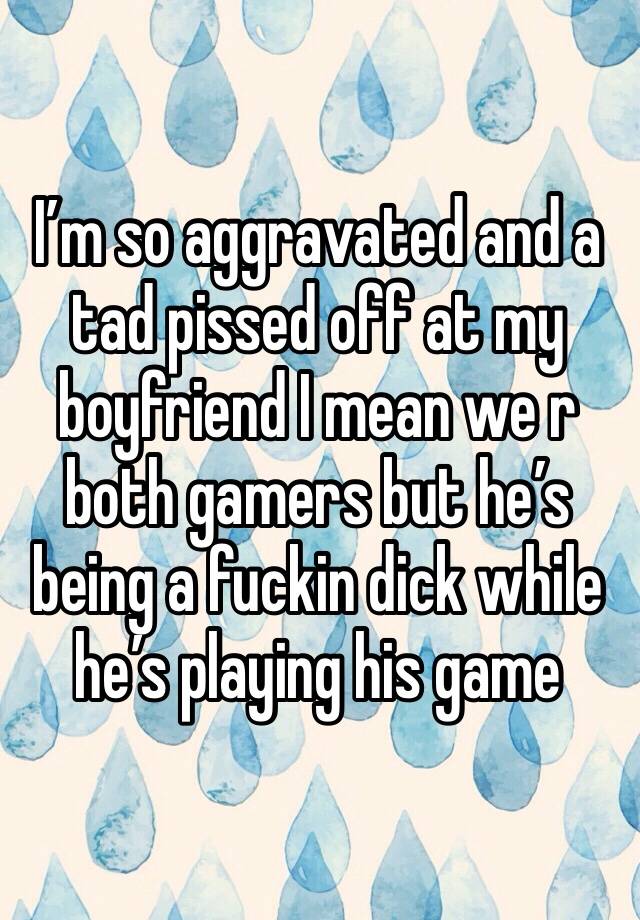 I’m so aggravated and a tad pissed off at my boyfriend I mean we r both gamers but he’s being a fuckin dick while he’s playing his game