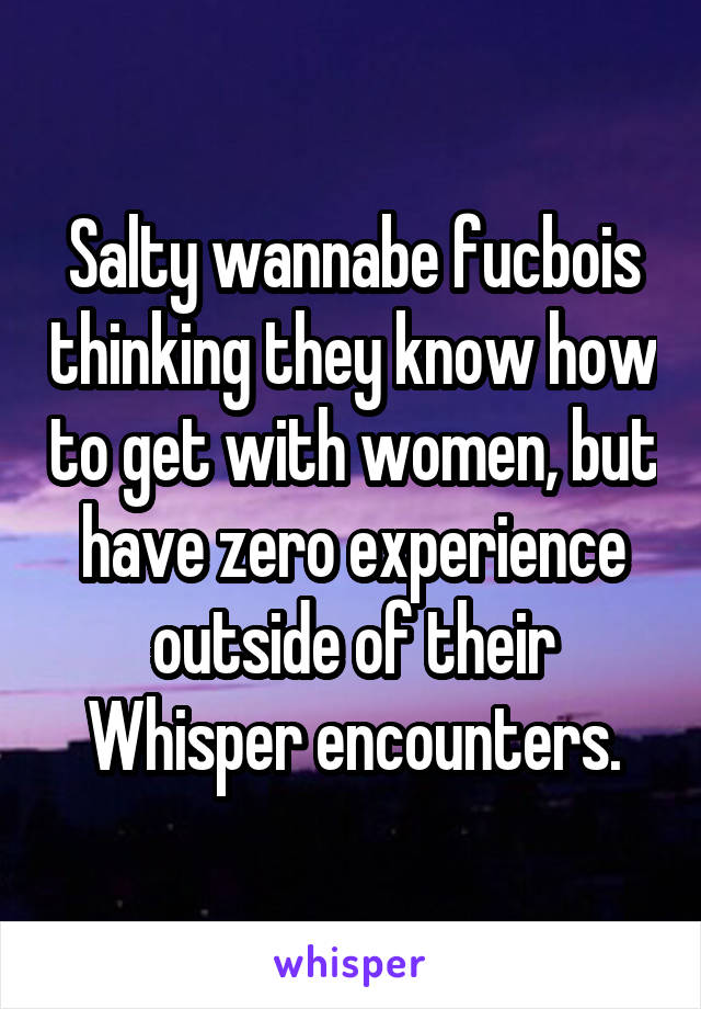 Salty wannabe fucbois thinking they know how to get with women, but have zero experience outside of their Whisper encounters.