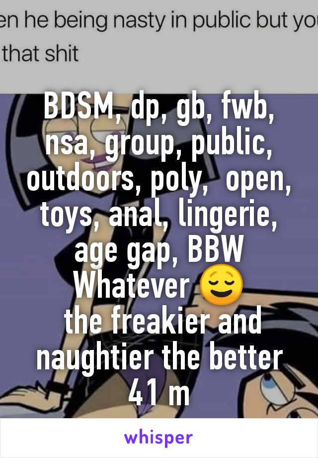 BDSM, dp, gb, fwb, nsa, group, public, outdoors, poly,  open, toys, anal, lingerie, age gap, BBW
Whatever 😌
 the freakier and naughtier the better
41 m