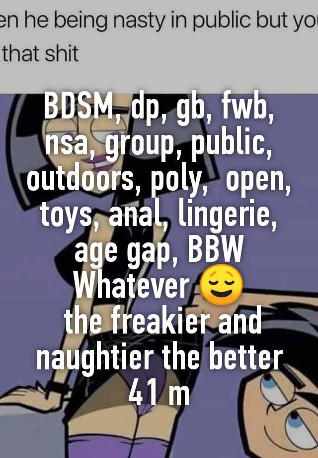 BDSM, dp, gb, fwb, nsa, group, public, outdoors, poly,  open, toys, anal, lingerie, age gap, BBW
Whatever 😌
 the freakier and naughtier the better
41 m