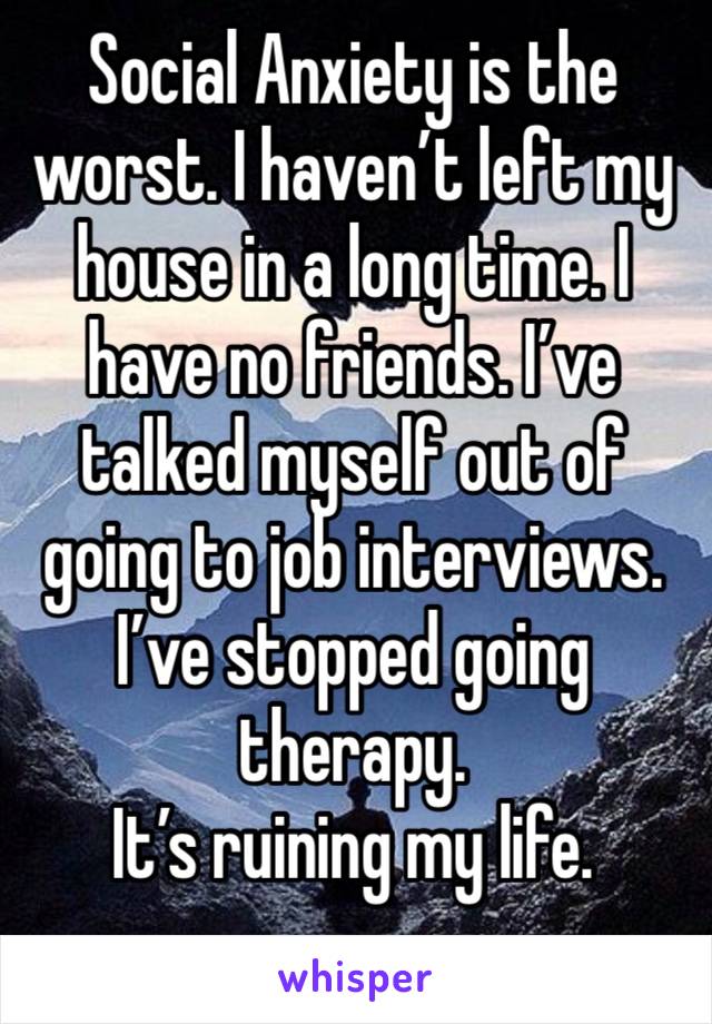 Social Anxiety is the worst. I haven’t left my house in a long time. I have no friends. I’ve talked myself out of going to job interviews. I’ve stopped going therapy. 
It’s ruining my life. 
