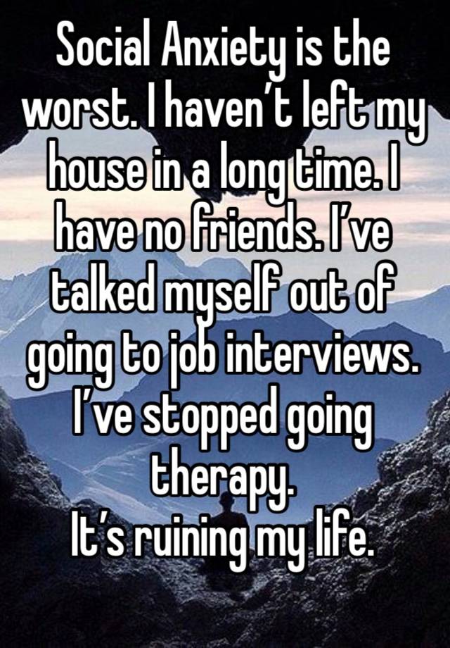 Social Anxiety is the worst. I haven’t left my house in a long time. I have no friends. I’ve talked myself out of going to job interviews. I’ve stopped going therapy. 
It’s ruining my life. 