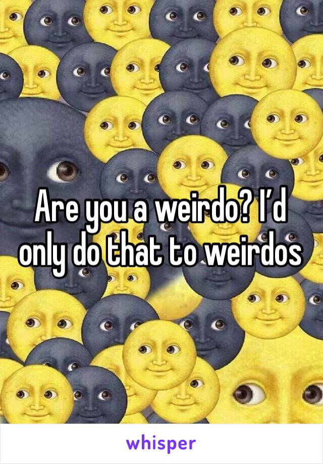 Are you a weirdo? I’d only do that to weirdos 