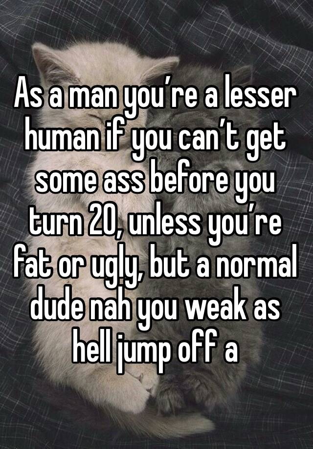 As a man you’re a lesser human if you can’t get some ass before you turn 20, unless you’re fat or ugly, but a normal dude nah you weak as hell jump off a 