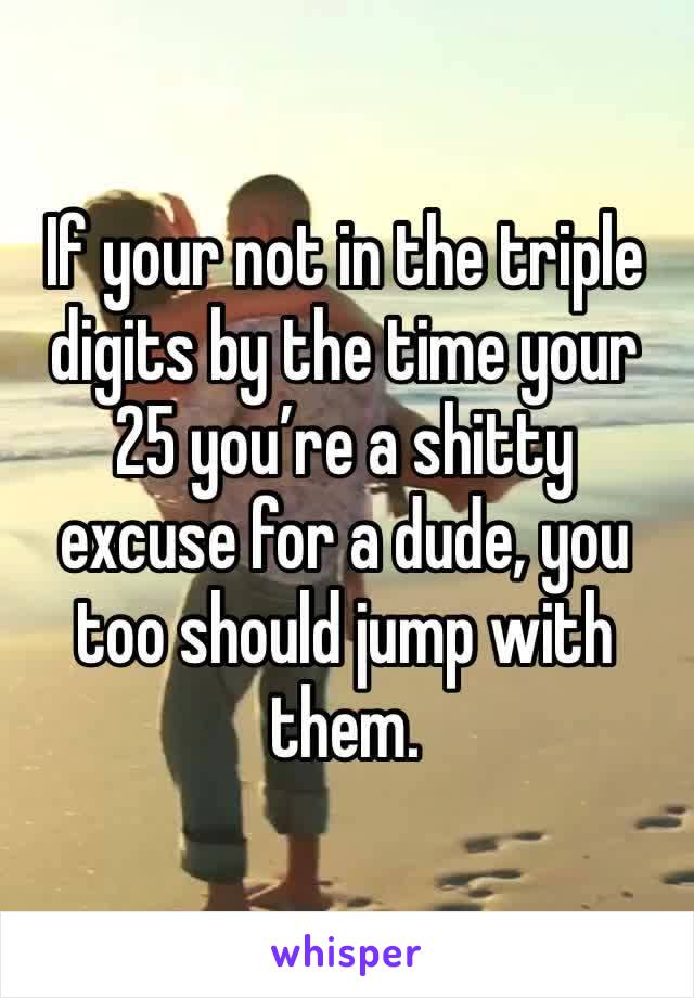 If your not in the triple digits by the time your 25 you’re a shitty excuse for a dude, you too should jump with them.