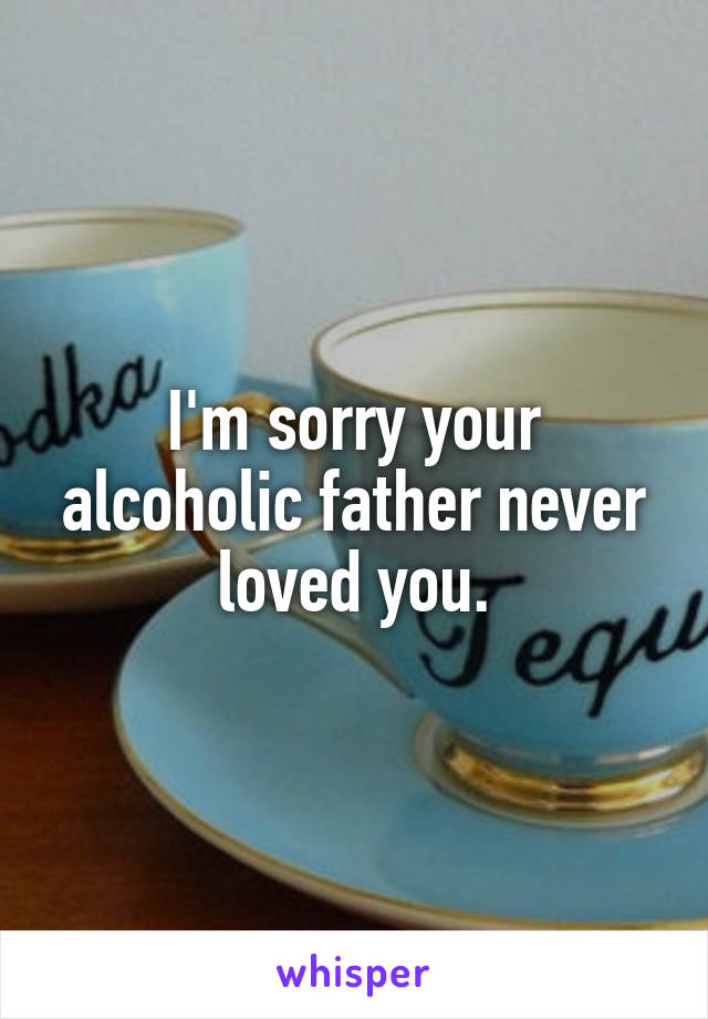 I'm sorry your alcoholic father never loved you.