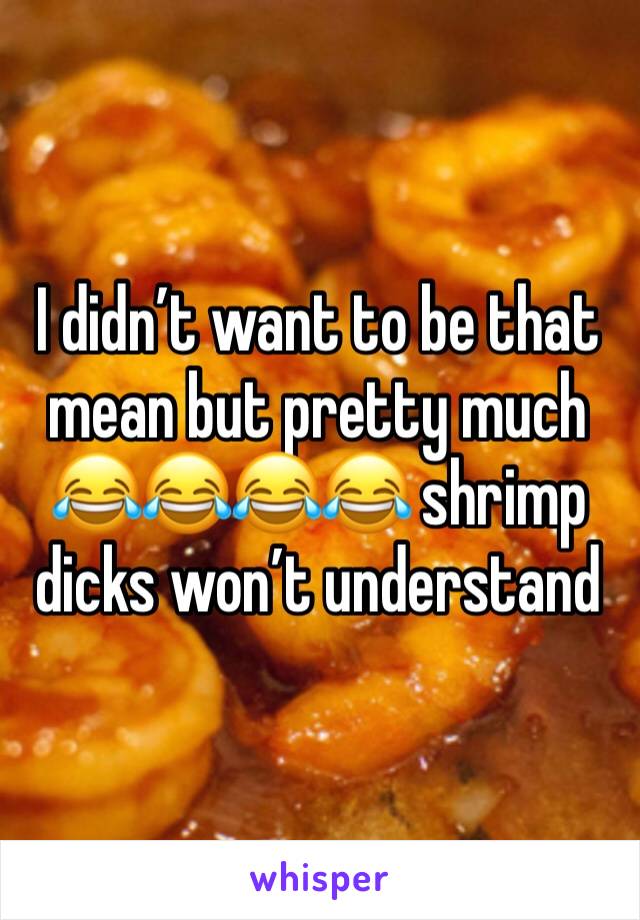 I didn’t want to be that mean but pretty much 😂😂😂😂 shrimp dicks won’t understand 