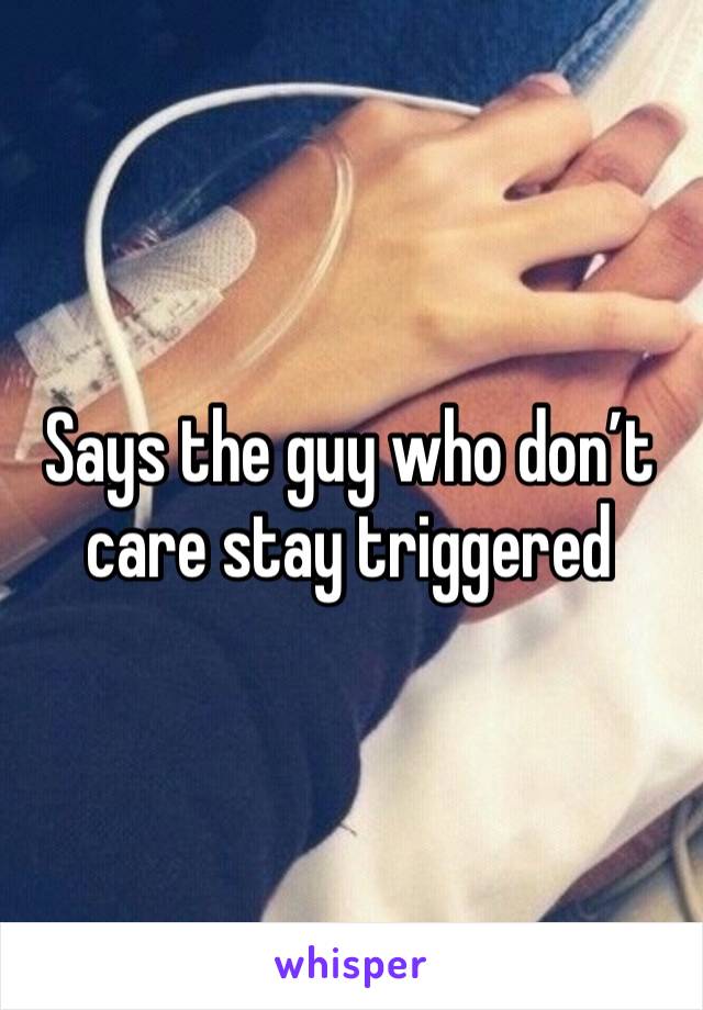 Says the guy who don’t care stay triggered 