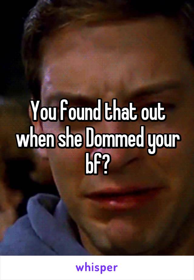 You found that out when she Dommed your bf?