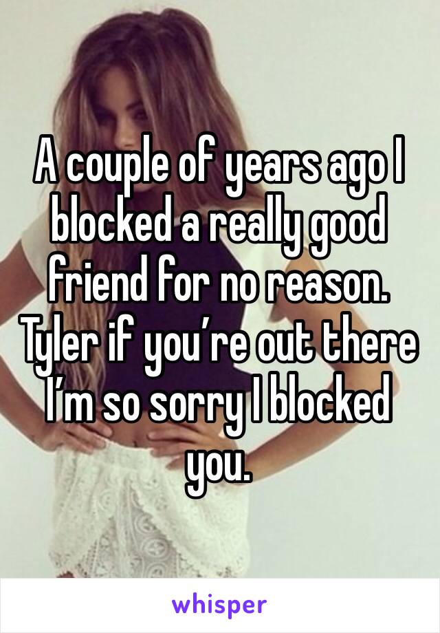 A couple of years ago I blocked a really good friend for no reason. Tyler if you’re out there I’m so sorry I blocked you.