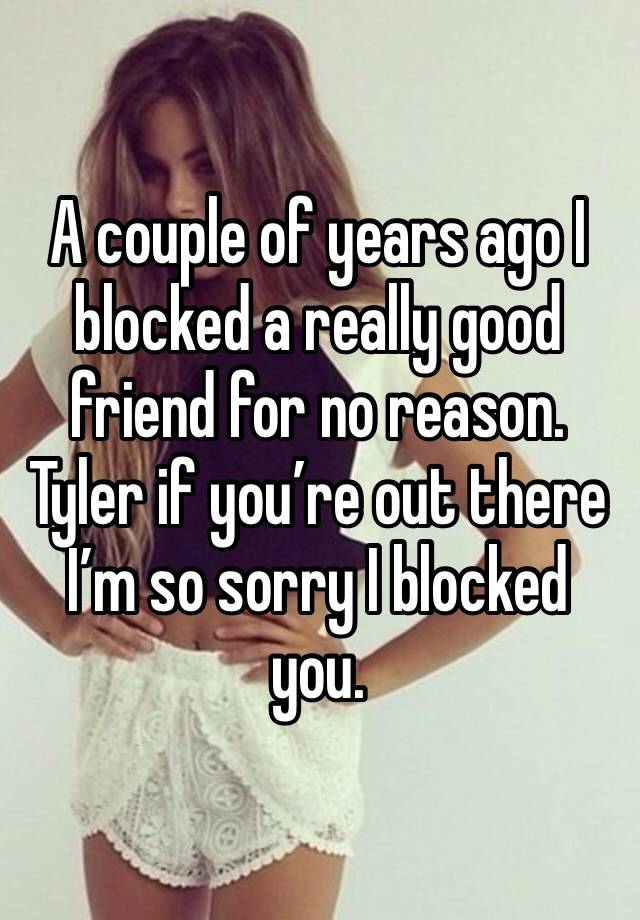 A couple of years ago I blocked a really good friend for no reason. Tyler if you’re out there I’m so sorry I blocked you.