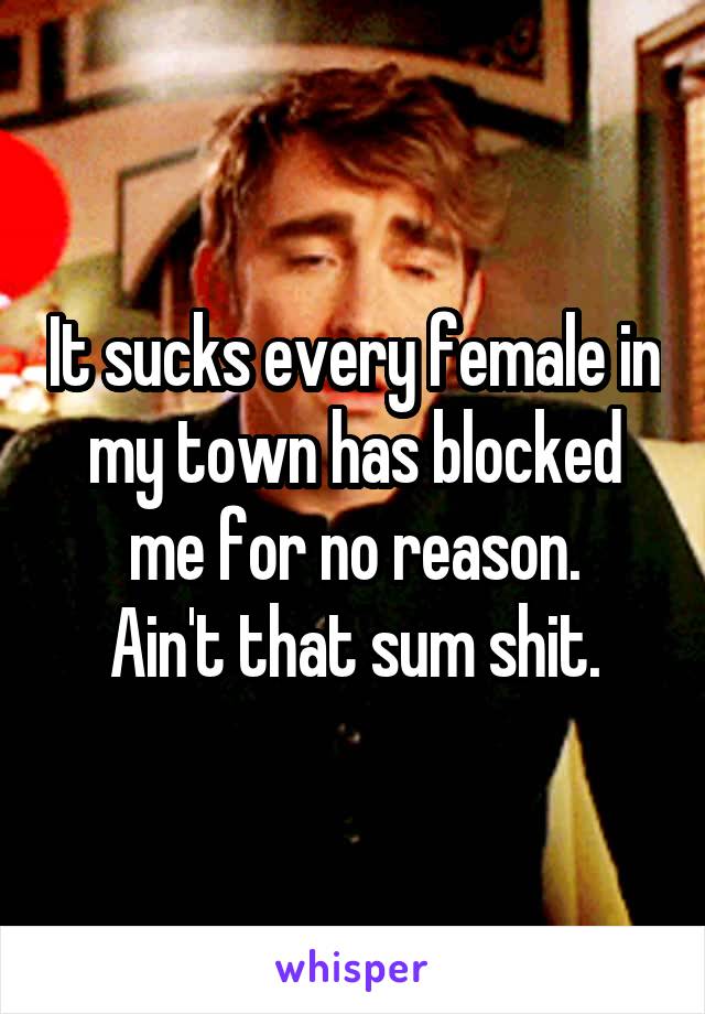 It sucks every female in my town has blocked me for no reason.
Ain't that sum shit.