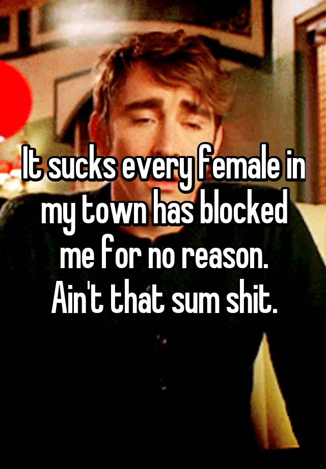 It sucks every female in my town has blocked me for no reason.
Ain't that sum shit.