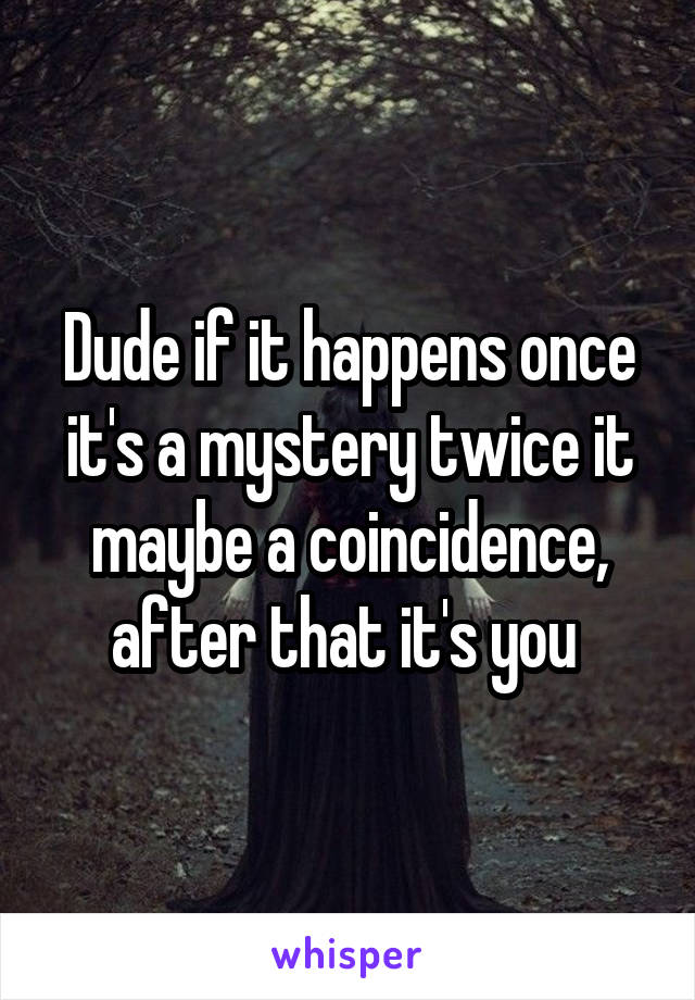 Dude if it happens once it's a mystery twice it maybe a coincidence, after that it's you 