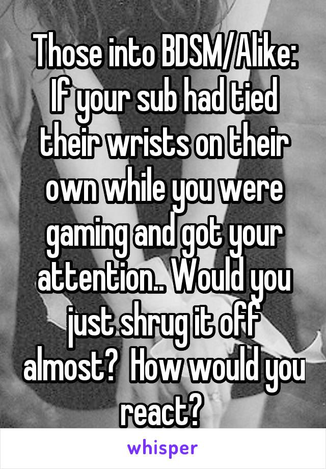 Those into BDSM/Alike:
If your sub had tied their wrists on their own while you were gaming and got your attention.. Would you just shrug it off almost?  How would you react? 